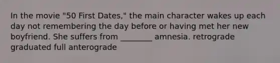 In the movie "50 First Dates," the main character wakes up each day not remembering the day before or having met her new boyfriend. She suffers from ________ amnesia. retrograde graduated full anterograde