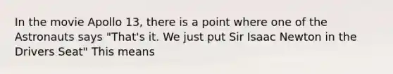 In the movie Apollo 13, there is a point where one of the Astronauts says "That's it. We just put Sir Isaac Newton in the Drivers Seat" This means