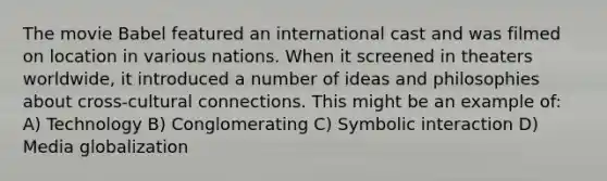 The movie Babel featured an international cast and was filmed on location in various nations. When it screened in theaters worldwide, it introduced a number of ideas and philosophies about cross-cultural connections. This might be an example of: A) Technology B) Conglomerating C) Symbolic interaction D) Media globalization