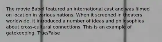 The movie Babel featured an international cast and was filmed on location in various nations. When it screened in theaters worldwide, it introduced a number of ideas and philosophies about cross-cultural connections. This is an example of gatekeeping. True/False