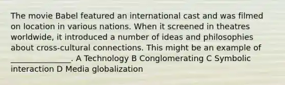 The movie Babel featured an international cast and was filmed on location in various nations. When it screened in theatres worldwide, it introduced a number of ideas and philosophies about cross-cultural connections. This might be an example of _______________. A Technology B Conglomerating C Symbolic interaction D Media globalization