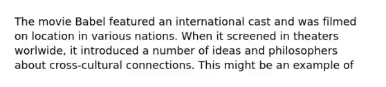 The movie Babel featured an international cast and was filmed on location in various nations. When it screened in theaters worlwide, it introduced a number of ideas and philosophers about cross-cultural connections. This might be an example of