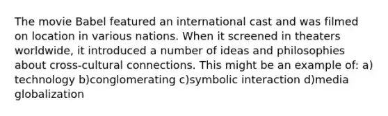 The movie Babel featured an international cast and was filmed on location in various nations. When it screened in theaters worldwide, it introduced a number of ideas and philosophies about cross-cultural connections. This might be an example of: a) technology b)conglomerating c)symbolic interaction d)media globalization