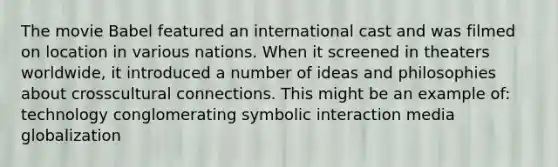 The movie Babel featured an international cast and was filmed on location in various nations. When it screened in theaters worldwide, it introduced a number of ideas and philosophies about crosscultural connections. This might be an example of: technology conglomerating symbolic interaction media globalization