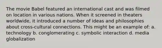 The movie Babel featured an international cast and was filmed on location in various nations. When it screened in theaters worldwide, it introduced a number of ideas and philosophies about cross-cultural connections. This might be an example of: a. technology b. conglomerating c. symbolic interaction d. media globalization