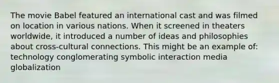 The movie Babel featured an international cast and was filmed on location in various nations. When it screened in theaters worldwide, it introduced a number of ideas and philosophies about cross-cultural connections. This might be an example of: technology conglomerating symbolic interaction media globalization