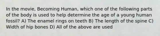 In the movie, Becoming Human, which one of the following parts of the body is used to help determine the age of a young human fossil? A) The enamel rings on teeth B) The length of the spine C) Width of hip bones D) All of the above are used