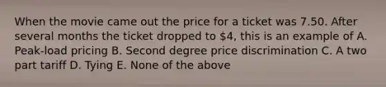 When the movie came out the price for a ticket was 7.50. After several months the ticket dropped to 4, this is an example of A. Peak-load pricing B. Second degree price discrimination C. A two part tariff D. Tying E. None of the above