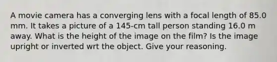 A movie camera has a converging lens with a focal length of 85.0 mm. It takes a picture of a 145-cm tall person standing 16.0 m away. What is the height of the image on the film? Is the image upright or inverted wrt the object. Give your reasoning.