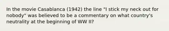 In the movie Casablanca (1942) the line "I stick my neck out for nobody" was believed to be a commentary on what country's neutrality at the beginning of WW II?