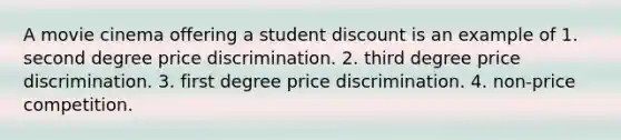 A movie cinema offering a student discount is an example of 1. second degree price discrimination. 2. third degree price discrimination. 3. first degree price discrimination. 4. non-price competition.