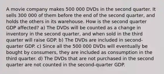 A movie company makes 500 000 DVDs in the second quarter. It sells 300 000 of them before the end of the second quarter, and holds the others in its warehouse. How is the second quarter GDP affected? a) The DVDs will be counted as a change in inventory in the second quarter, and when sold in the third quarter will raise GDP. b) The DVDs are included in second-quarter GDP. c) Since all the 500 000 DVDs will eventually be bought by consumers, they are included as consumption in the third quarter. d) The DVDs that are not purchased in the second quarter are not counted in the second-quarter GDP.