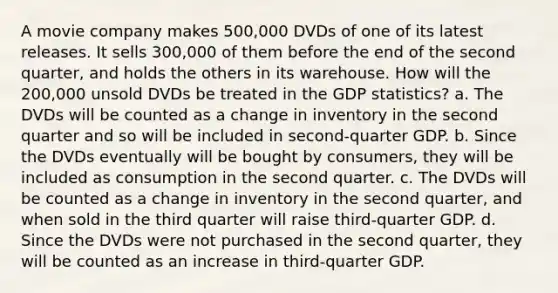 A movie company makes 500,000 DVDs of one of its latest releases. It sells 300,000 of them before the end of the second quarter, and holds the others in its warehouse. How will the 200,000 unsold DVDs be treated in the GDP statistics? a. The DVDs will be counted as a change in inventory in the second quarter and so will be included in second-quarter GDP. b. Since the DVDs eventually will be bought by consumers, they will be included as consumption in the second quarter. c. The DVDs will be counted as a change in inventory in the second quarter, and when sold in the third quarter will raise third-quarter GDP. d. Since the DVDs were not purchased in the second quarter, they will be counted as an increase in third-quarter GDP.