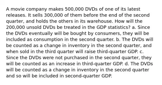 A movie company makes 500,000 DVDs of one of its latest releases. It sells 300,000 of them before the end of the second quarter, and holds the others in its warehouse. How will the 200,000 unsold DVDs be treated in the GDP statistics? a. Since the DVDs eventually will be bought by consumers, they will be included as consumption in the second quarter. b. The DVDs will be counted as a change in inventory in the second quarter, and when sold in the third quarter will raise third-quarter GDP. c. Since the DVDs were not purchased in the second quarter, they will be counted as an increase in third-quarter GDP. d. The DVDs will be counted as a change in inventory in the second quarter and so will be included in second-quarter GDP.