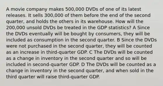 A movie company makes 500,000 DVDs of one of its latest releases. It sells 300,000 of them before the end of the second quarter, and holds the others in its warehouse. How will the 200,000 unsold DVDs be treated in the GDP statistics? A Since the DVDs eventually will be bought by consumers, they will be included as consumption in the second quarter. B Since the DVDs were not purchased in the second quarter, they will be counted as an increase in third-quarter GDP. C The DVDs will be counted as a change in inventory in the second quarter and so will be included in second-quarter GDP. D The DVDs will be counted as a change in inventory in the second quarter, and when sold in the third quarter will raise third-quarter GDP.