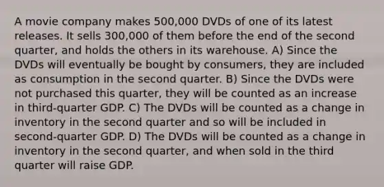 A movie company makes 500,000 DVDs of one of its latest releases. It sells 300,000 of them before the end of the second quarter, and holds the others in its warehouse. A) Since the DVDs will eventually be bought by consumers, they are included as consumption in the second quarter. B) Since the DVDs were not purchased this quarter, they will be counted as an increase in third-quarter GDP. C) The DVDs will be counted as a change in inventory in the second quarter and so will be included in second-quarter GDP. D) The DVDs will be counted as a change in inventory in the second quarter, and when sold in the third quarter will raise GDP.