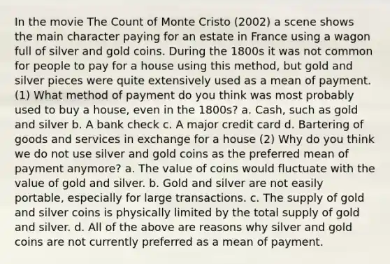 In the movie The Count of Monte Cristo (2002) a scene shows the main character paying for an estate in France using a wagon full of silver and gold coins. During the 1800s it was not common for people to pay for a house using this method, but gold and silver pieces were quite extensively used as a mean of payment. (1) What method of payment do you think was most probably used to buy a house, even in the 1800s? a. Cash, such as gold and silver b. A bank check c. A major credit card d. Bartering of goods and services in exchange for a house (2) Why do you think we do not use silver and gold coins as the preferred mean of payment anymore? a. The value of coins would fluctuate with the value of gold and silver. b. Gold and silver are not easily portable, especially for large transactions. c. The supply of gold and silver coins is physically limited by the total supply of gold and silver. d. All of the above are reasons why silver and gold coins are not currently preferred as a mean of payment.