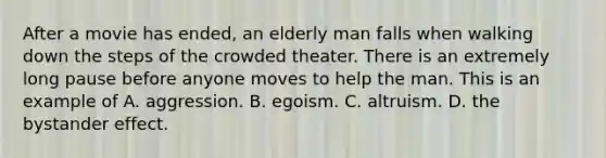 After a movie has ended, an elderly man falls when walking down the steps of the crowded theater. There is an extremely long pause before anyone moves to help the man. This is an example of A. aggression. B. egoism. C. altruism. D. the bystander effect.