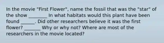 In the movie "First Flower", name the fossil that was the "star" of the show ________ In what habitats would this plant have been found ______. Did other researchers believe it was the first flower? _______ Why or why not? Where are most of the researchers in the movie located?