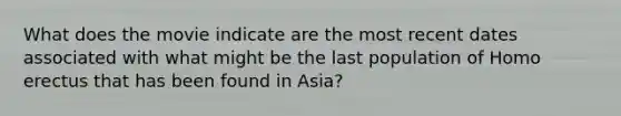 What does the movie indicate are the most recent dates associated with what might be the last population of Homo erectus that has been found in Asia?