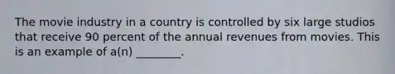 The movie industry in a country is controlled by six large studios that receive 90 percent of the annual revenues from movies. This is an example of a(n) ________.