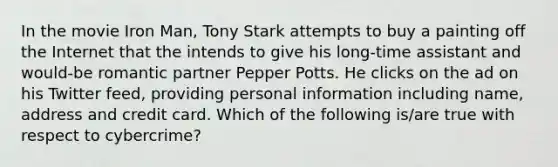 In the movie Iron Man, Tony Stark attempts to buy a painting off the Internet that the intends to give his long-time assistant and would-be romantic partner Pepper Potts. He clicks on the ad on his Twitter feed, providing personal information including name, address and credit card. Which of the following is/are true with respect to cybercrime?