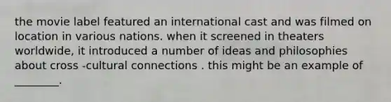 the movie label featured an international cast and was filmed on location in various nations. when it screened in theaters worldwide, it introduced a number of ideas and philosophies about cross -cultural connections . this might be an example of ________.