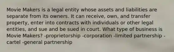 Movie Makers is a legal entity whose assets and liabilities are separate from its owners. It can receive, own, and transfer property, enter into contracts with individuals or other legal entities, and sue and be sued in court. What type of business is Movie Makers? -proprietorship -corporation -limited partnership -cartel -general partnership