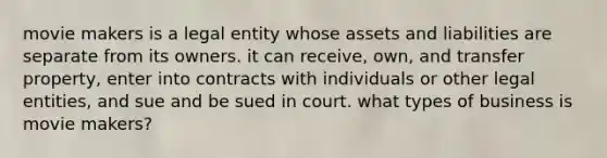 movie makers is a legal entity whose assets and liabilities are separate from its owners. it can receive, own, and transfer property, enter into contracts with individuals or other legal entities, and sue and be sued in court. what types of business is movie makers?