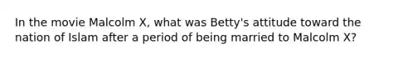 In the movie Malcolm X, what was Betty's attitude toward the nation of Islam after a period of being married to Malcolm X?