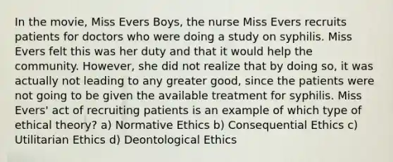 In the movie, Miss Evers Boys, the nurse Miss Evers recruits patients for doctors who were doing a study on syphilis. Miss Evers felt this was her duty and that it would help the community. However, she did not realize that by doing so, it was actually not leading to any greater good, since the patients were not going to be given the available treatment for syphilis. Miss Evers' act of recruiting patients is an example of which type of ethical theory? a) Normative Ethics b) Consequential Ethics c) Utilitarian Ethics d) Deontological Ethics