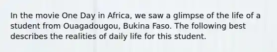 In the movie One Day in Africa, we saw a glimpse of the life of a student from Ouagadougou, Bukina Faso. The following best describes the realities of daily life for this student.