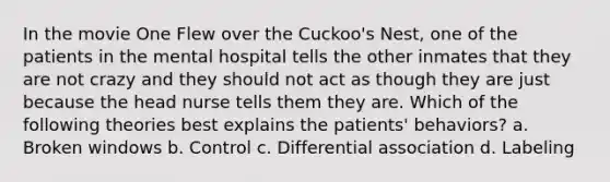 In the movie One Flew over the Cuckoo's Nest, one of the patients in the mental hospital tells the other inmates that they are not crazy and they should not act as though they are just because the head nurse tells them they are. Which of the following theories best explains the patients' behaviors? a. Broken windows b. Control c. Differential association d. Labeling