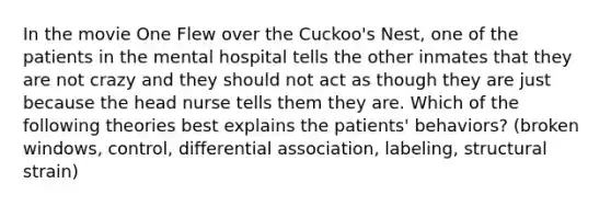 In the movie One Flew over the Cuckoo's Nest, one of the patients in the mental hospital tells the other inmates that they are not crazy and they should not act as though they are just because the head nurse tells them they are. Which of the following theories best explains the patients' behaviors? (broken windows, control, differential association, labeling, structural strain)