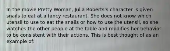 In the movie Pretty Woman, Julia Roberts's character is given snails to eat at a fancy restaurant. She does not know which utensil to use to eat the snails or how to use the utensil, so she watches the other people at the table and modifies her behavior to be consistent with their actions. This is best thought of as an example of: