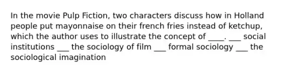 In the movie Pulp Fiction, two characters discuss how in Holland people put mayonnaise on their french fries instead of ketchup, which the author uses to illustrate the concept of ____. ___ social institutions ___ the sociology of film ___ formal sociology ___ the sociological imagination