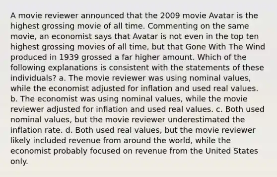 A movie reviewer announced that the 2009 movie Avatar is the highest grossing movie of all time. Commenting on the same movie, an economist says that Avatar is not even in the top ten highest grossing movies of all time, but that Gone With The Wind produced in 1939 grossed a far higher amount. Which of the following explanations is consistent with the statements of these individuals? a. The movie reviewer was using nominal values, while the economist adjusted for inflation and used real values. b. The economist was using nominal values, while the movie reviewer adjusted for inflation and used real values. c. Both used nominal values, but the movie reviewer underestimated the inflation rate. d. Both used real values, but the movie reviewer likely included revenue from around the world, while the economist probably focused on revenue from the United States only.