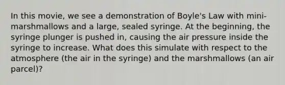 In this movie, we see a demonstration of Boyle's Law with mini-marshmallows and a large, sealed syringe. At the beginning, the syringe plunger is pushed in, causing the air pressure inside the syringe to increase. What does this simulate with respect to the atmosphere (the air in the syringe) and the marshmallows (an air parcel)?