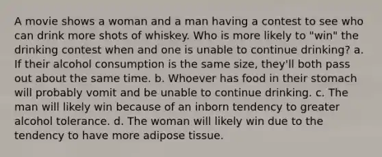 A movie shows a woman and a man having a contest to see who can drink more shots of whiskey. Who is more likely to "win" the drinking contest when and one is unable to continue drinking? a. If their alcohol consumption is the same size, they'll both pass out about the same time. b. Whoever has food in their stomach will probably vomit and be unable to continue drinking. c. The man will likely win because of an inborn tendency to greater alcohol tolerance. d. The woman will likely win due to the tendency to have more adipose tissue.