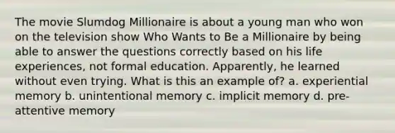 The movie Slumdog Millionaire is about a young man who won on the television show Who Wants to Be a Millionaire by being able to answer the questions correctly based on his life experiences, not formal education. Apparently, he learned without even trying. What is this an example of? a. experiential memory b. unintentional memory c. implicit memory d. pre-attentive memory