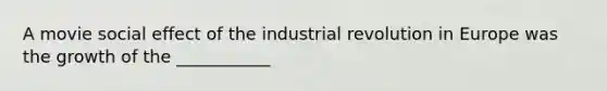 A movie social effect of the industrial revolution in Europe was the growth of the ___________