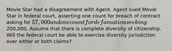 Movie Star had a disagreement with Agent. Agent sued Movie Star in federal court, asserting one count for breach of contract asking for 57,000 and one count for defamation seeking200,000. Assume that there is complete diversity of citizenship. Will the federal court be able to exercise diversity jurisdiction over either or both claims?