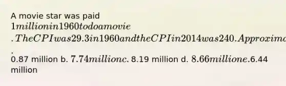 A movie star was paid 1 million in 1960 to do a movie. The CPI was 29.3 in 1960 and the CPI in 2014 was 240. Approximately how much did the movie star earn in 2014 dollars? a.0.87 million b. 7.74 million c. ​8.19 million d. 8.66 million e.6.44 million