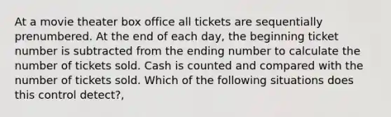 At a movie theater box office all tickets are sequentially prenumbered. At the end of each day, the beginning ticket number is subtracted from the ending number to calculate the number of tickets sold. Cash is counted and compared with the number of tickets sold. Which of the following situations does this control detect?,