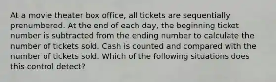 At a movie theater box office, all tickets are sequentially prenumbered. At the end of each day, the beginning ticket number is subtracted from the ending number to calculate the number of tickets sold. Cash is counted and compared with the number of tickets sold. Which of the following situations does this control detect?