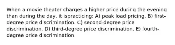 When a movie theater charges a higher price during the evening than during the day, it ispracticing: A) peak load pricing. B) first-degree price discrimination. C) second-degree price discrimination. D) third-degree price discrimination. E) fourth-degree price discrimination.