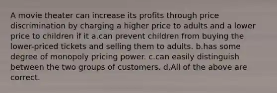 A movie theater can increase its profits through price discrimination by charging a higher price to adults and a lower price to children if it a.can prevent children from buying the lower-priced tickets and selling them to adults. b.has some degree of monopoly pricing power. c.can easily distinguish between the two groups of customers. d.All of the above are correct.