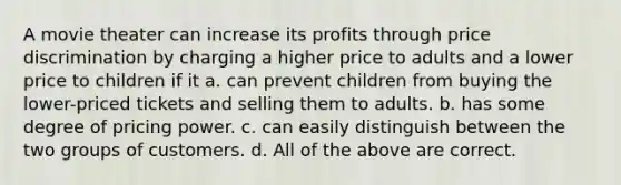 A movie theater can increase its profits through price discrimination by charging a higher price to adults and a lower price to children if it a. can prevent children from buying the lower-priced tickets and selling them to adults. b. has some degree of pricing power. c. can easily distinguish between the two groups of customers. d. All of the above are correct.