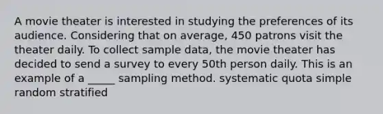 A movie theater is interested in studying the preferences of its audience. Considering that on average, 450 patrons visit the theater daily. To collect sample data, the movie theater has decided to send a survey to every 50th person daily. This is an example of a _____ sampling method. systematic quota simple random stratified