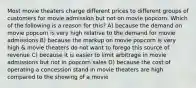 Most movie theaters charge different prices to different groups of customers for movie admission but not on movie popcorn. Which of the following is a reason for this? A) because the demand on movie popcorn is very high relative to the demand for movie admissions B) because the markup on movie popcorn is very high & movie theaters do not want to forego this source of revenue C) because it is easier to limit arbitrage in movie admissions but not in popcorn sales D) because the cost of operating a concession stand in movie theaters are high compared to the showing of a movie